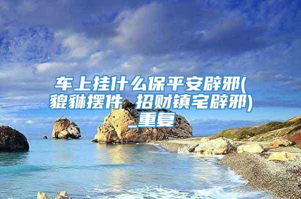 车上挂什么保平安辟邪(貔貅摆件 招财镇宅辟邪)_重复