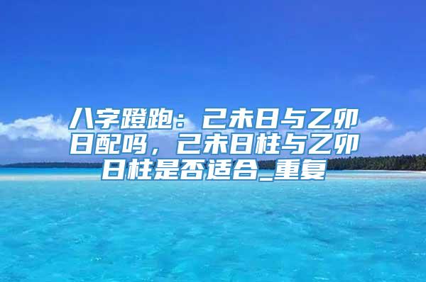 八字蹬跑：己未日与乙卯日配吗，己未日柱与乙卯日柱是否适合_重复