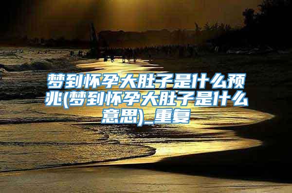 梦到怀孕大肚子是什么预兆(梦到怀孕大肚子是什么意思)_重复