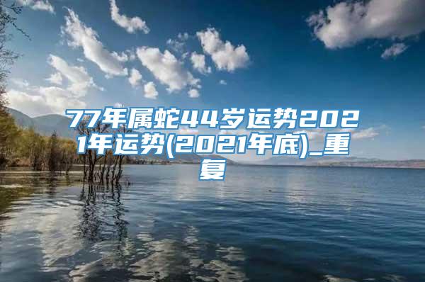 77年属蛇44岁运势2021年运势(2021年底)_重复