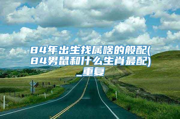 84年出生找属啥的般配(84男鼠和什么生肖最配)_重复