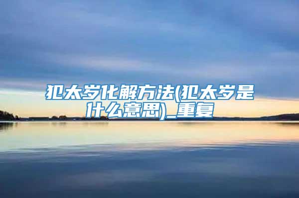 犯太岁化解方法(犯太岁是什么意思)_重复