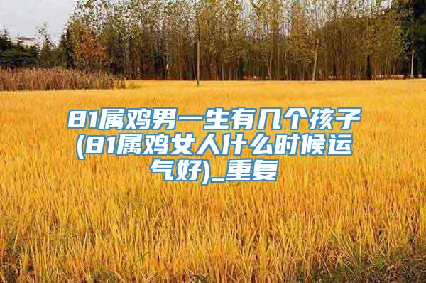 81属鸡男一生有几个孩子(81属鸡女人什么时候运气好)_重复