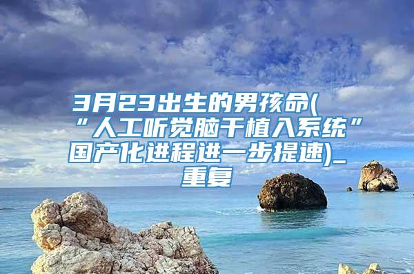 3月23出生的男孩命(“人工听觉脑干植入系统”国产化进程进一步提速)_重复