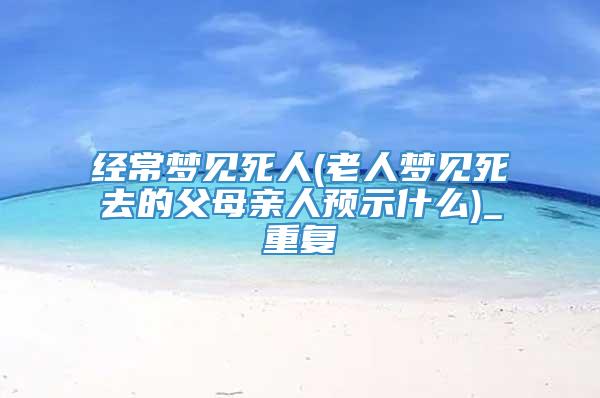 经常梦见死人(老人梦见死去的父母亲人预示什么)_重复