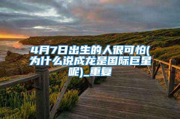 4月7日出生的人很可怕(为什么说成龙是国际巨星呢)_重复