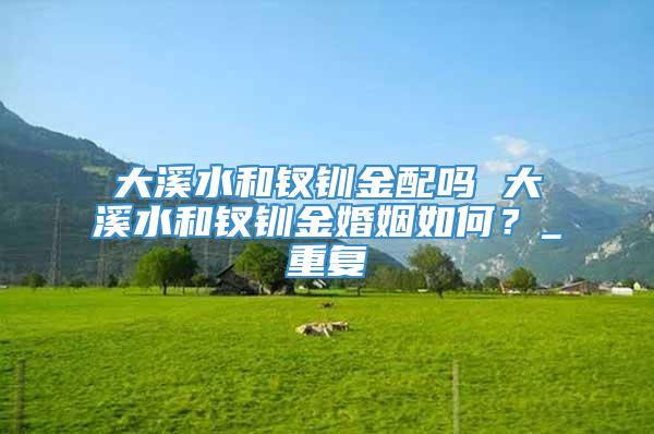 大溪水和钗钏金配吗 大溪水和钗钏金婚姻如何？_重复