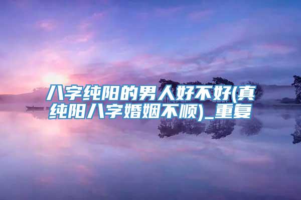 八字纯阳的男人好不好(真纯阳八字婚姻不顺)_重复