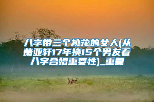 八字带三个桃花的女人(从萧亚轩17年换15个男友看八字合婚重要性)_重复