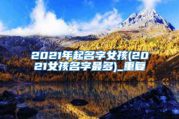 2021年起名字女孩(2021女孩名字最多)_重复