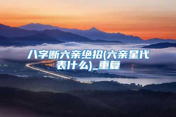 八字断六亲绝招(六亲星代表什么)_重复