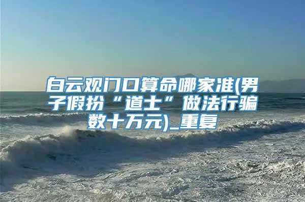 白云观门口算命哪家准(男子假扮“道士”做法行骗数十万元)_重复