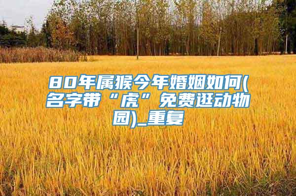 80年属猴今年婚姻如何(名字带“虎”免费逛动物园)_重复