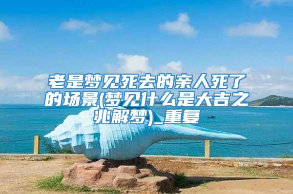 老是梦见死去的亲人死了的场景(梦见什么是大吉之兆解梦)_重复