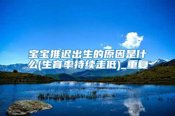 宝宝推迟出生的原因是什么(生育率持续走低)_重复