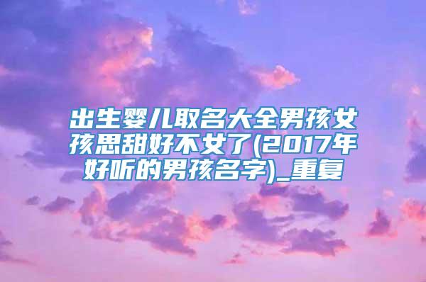 出生婴儿取名大全男孩女孩思甜好不女了(2017年好听的男孩名字)_重复