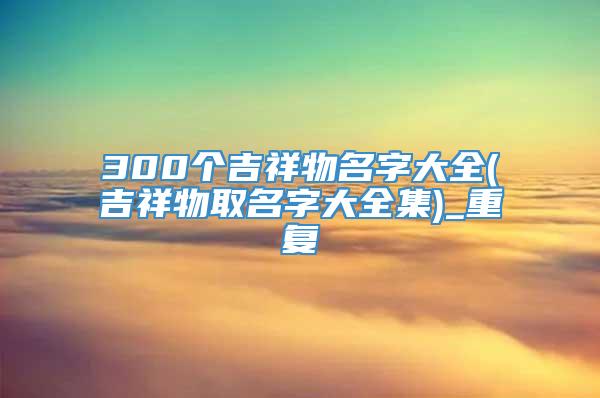 300个吉祥物名字大全(吉祥物取名字大全集)_重复