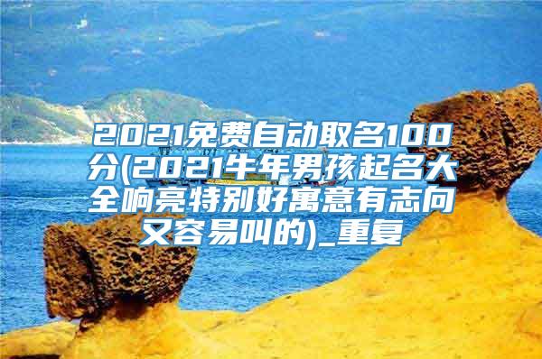 2021免费自动取名100分(2021牛年男孩起名大全响亮特别好寓意有志向又容易叫的)_重复