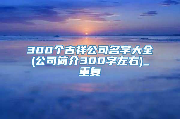 300个吉祥公司名字大全(公司简介300字左右)_重复