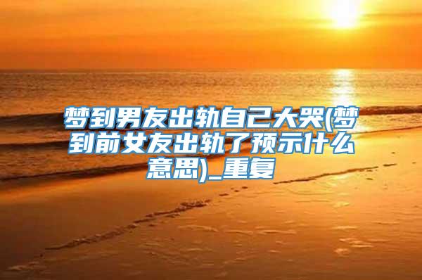 梦到男友出轨自己大哭(梦到前女友出轨了预示什么意思)_重复