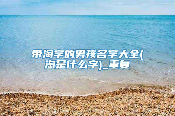 带淘字的男孩名字大全(淘是什么字)_重复