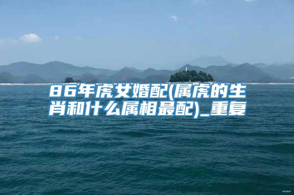 86年虎女婚配(属虎的生肖和什么属相最配)_重复