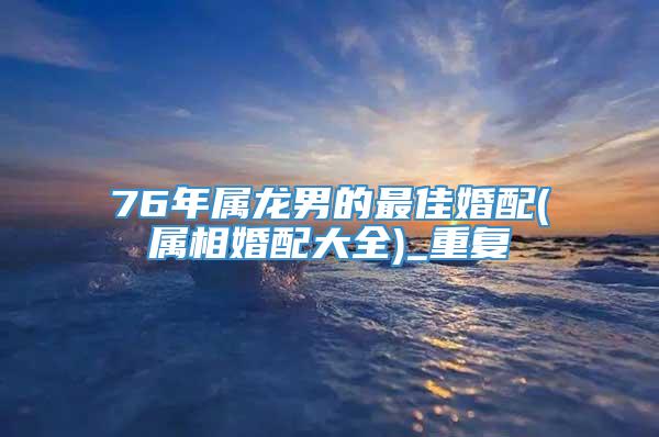 76年属龙男的最佳婚配(属相婚配大全)_重复