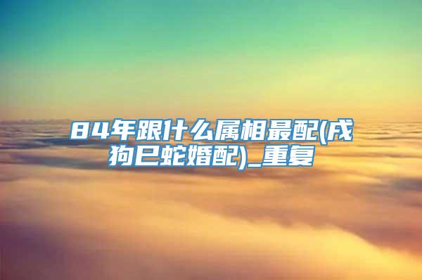 84年跟什么属相最配(戌狗巳蛇婚配)_重复