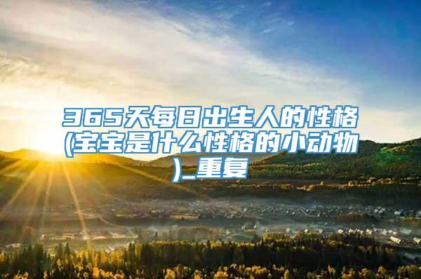 365天每日出生人的性格(宝宝是什么性格的小动物)_重复