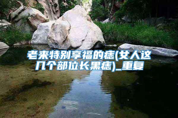 老来特别享福的痣(女人这几个部位长黑痣)_重复