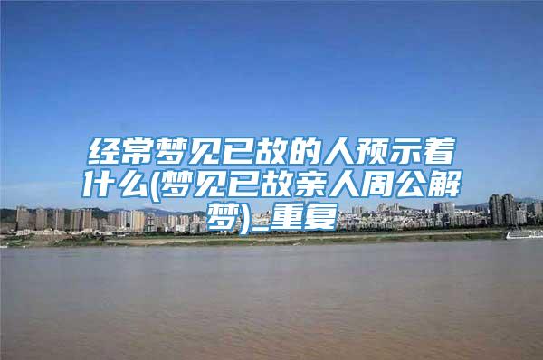 经常梦见已故的人预示着什么(梦见已故亲人周公解梦)_重复