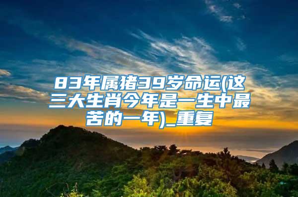 83年属猪39岁命运(这三大生肖今年是一生中最苦的一年)_重复