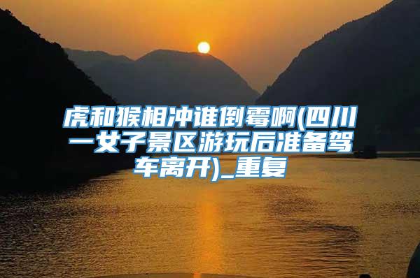 虎和猴相冲谁倒霉啊(四川一女子景区游玩后准备驾车离开)_重复