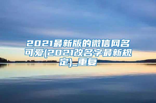 2021最新版的微信网名可爱(2021改名字最新规定)_重复