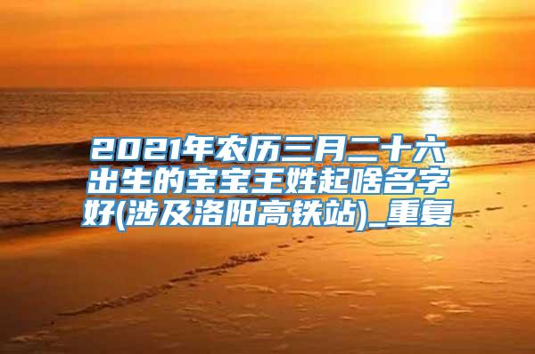 2021年农历三月二十六出生的宝宝王姓起啥名字好(涉及洛阳高铁站)_重复