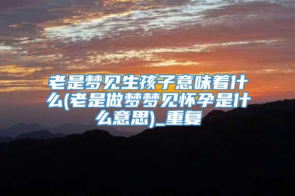老是梦见生孩子意味着什么(老是做梦梦见怀孕是什么意思)_重复