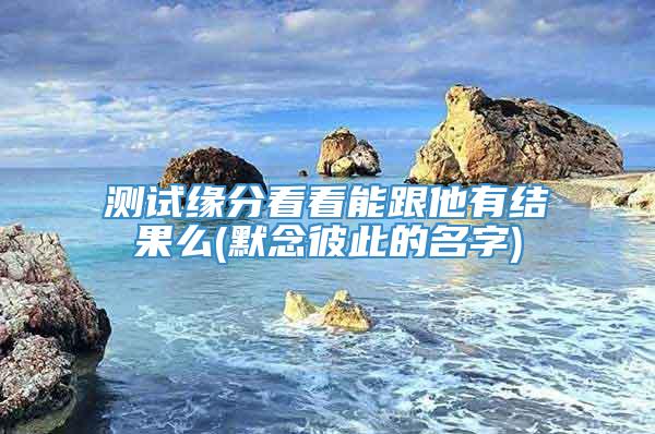 测试缘分看看能跟他有结果么(默念彼此的名字)