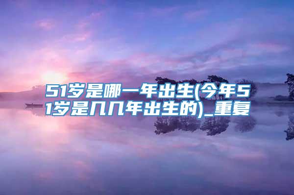 51岁是哪一年出生(今年51岁是几几年出生的)_重复