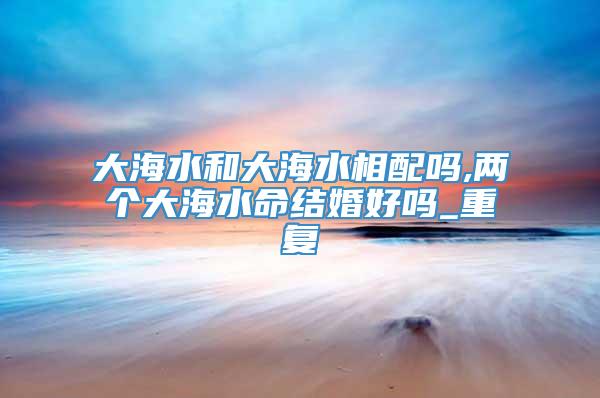 大海水和大海水相配吗,两个大海水命结婚好吗_重复