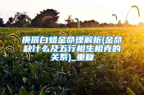 庚辰白蜡金命理解析(金命缺什么及五行相生相克的关系)_重复