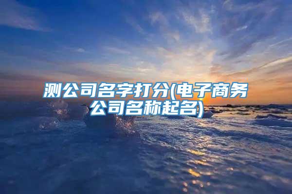测公司名字打分(电子商务公司名称起名)