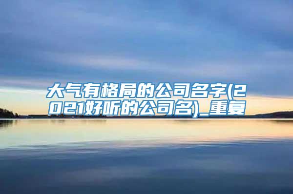 大气有格局的公司名字(2021好听的公司名)_重复