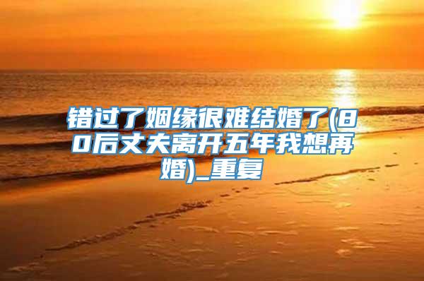 错过了姻缘很难结婚了(80后丈夫离开五年我想再婚)_重复