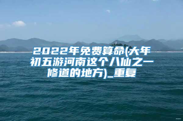 2022年免费算命(大年初五游河南这个八仙之一修道的地方)_重复