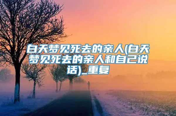 白天梦见死去的亲人(白天梦见死去的亲人和自己说话)_重复