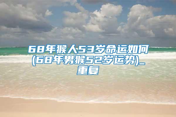 68年猴人53岁命运如何(68年男猴52岁运势)_重复