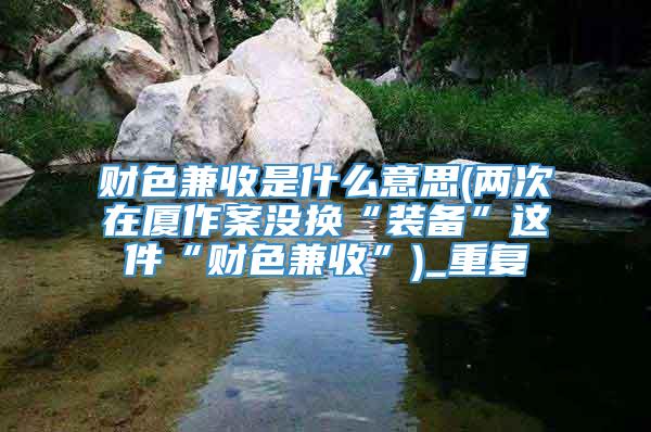 财色兼收是什么意思(两次在厦作案没换“装备”这件“财色兼收”)_重复