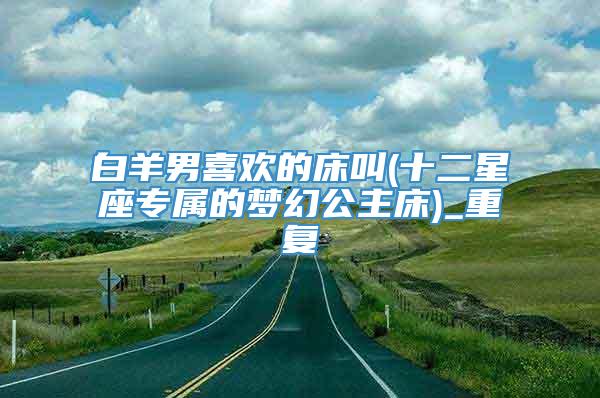 白羊男喜欢的床叫(十二星座专属的梦幻公主床)_重复