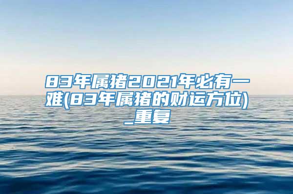 83年属猪2021年必有一难(83年属猪的财运方位)_重复