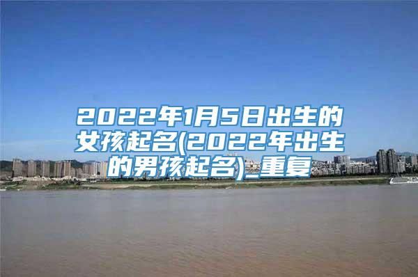 2022年1月5日出生的女孩起名(2022年出生的男孩起名)_重复